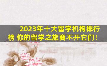 2023年十大留学机构排行榜 你的留学之旅离不开它们！